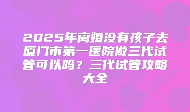 2025年离婚没有孩子去厦门市第一医院做三代试管可以吗？三代试管攻略大全