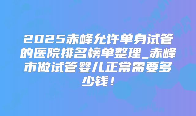 2025赤峰允许单身试管的医院排名榜单整理_赤峰市做试管婴儿正常需要多少钱！