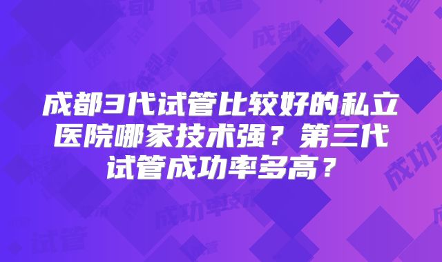 成都3代试管比较好的私立医院哪家技术强？第三代试管成功率多高？