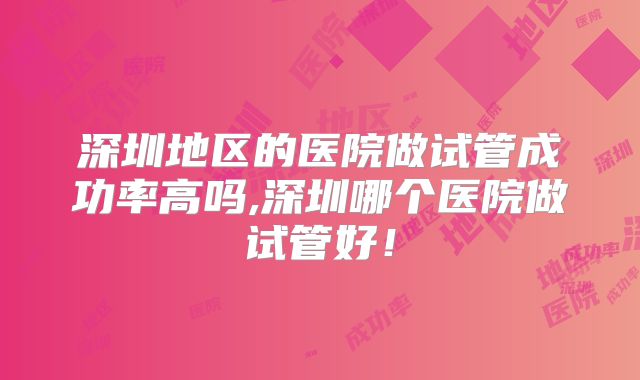 深圳地区的医院做试管成功率高吗,深圳哪个医院做试管好!