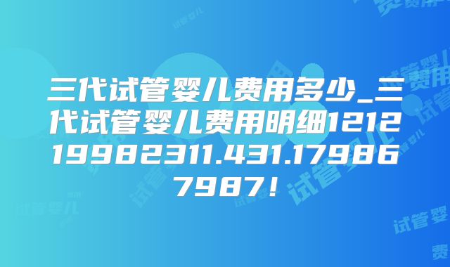 三代试管婴儿费用多少_三代试管婴儿费用明细121219982311.431.179867987!