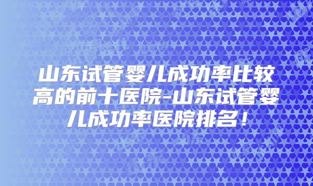 山东试管婴儿成功率比较高的前十医院-山东试管婴儿成功率医院排名！