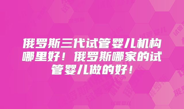 俄罗斯三代试管婴儿机构哪里好!俄罗斯哪家的试管婴儿做的好!