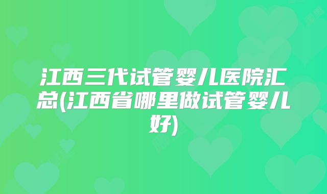 江西三代试管婴儿医院汇总(江西省哪里做试管婴儿好)