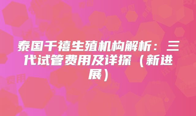 泰国千禧生殖机构解析：三代试管费用及详探（新进展）