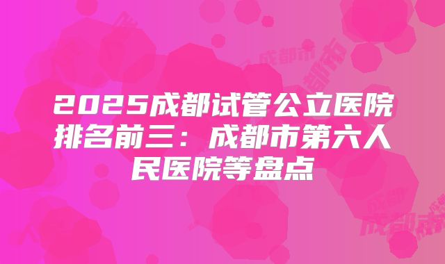 2025成都试管公立医院排名前三:成都市第六人民医院等盘点
