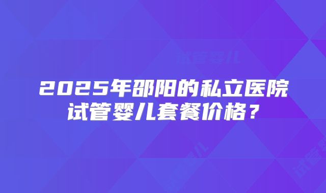 2025年邵阳的私立医院试管婴儿套餐价格?