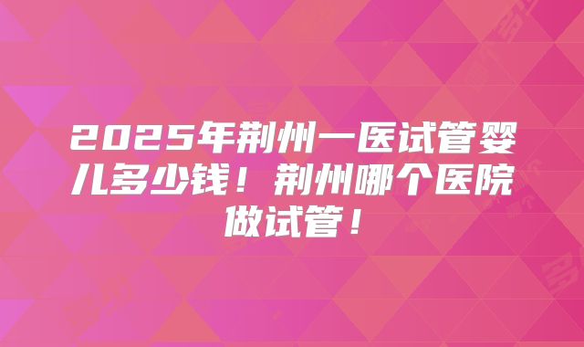 2025年荆州一医试管婴儿多少钱!荆州哪个医院做试管!