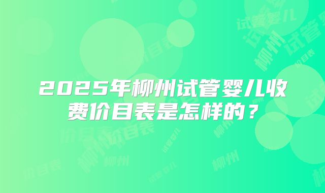 2025年柳州试管婴儿收费价目表是怎样的？