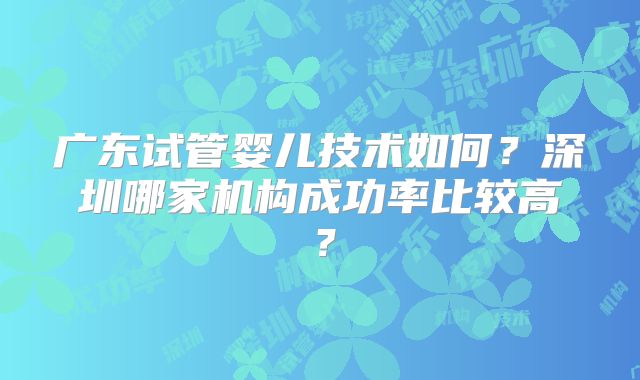 广东试管婴儿技术如何？深圳哪家机构成功率比较高？