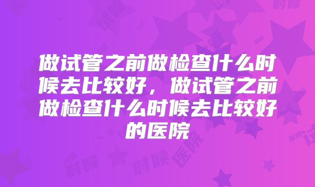 做试管之前做检查什么时候去比较好，做试管之前做检查什么时候去比较好的医院