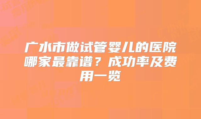 广水市做试管婴儿的医院哪家最靠谱？成功率及费用一览
