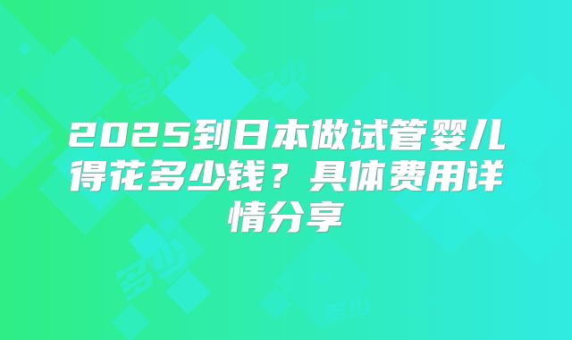 2025到日本做试管婴儿得花多少钱？具体费用详情分享