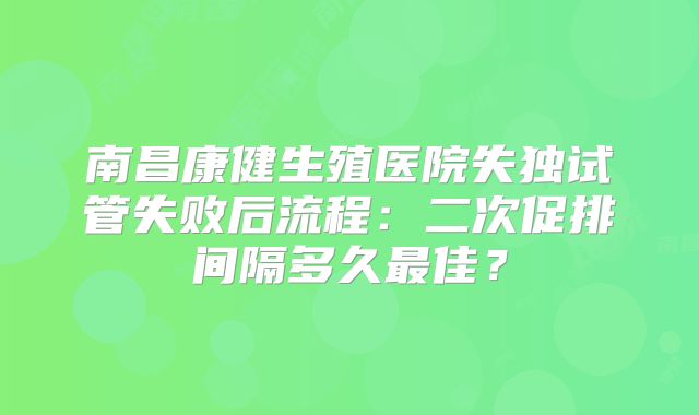 南昌康健生殖医院失独试管失败后流程：二次促排间隔多久最佳？