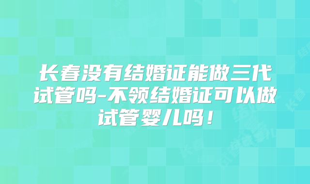 长春没有结婚证能做三代试管吗-不领结婚证可以做试管婴儿吗！