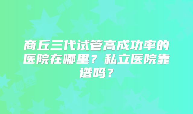 商丘三代试管高成功率的医院在哪里？私立医院靠谱吗？