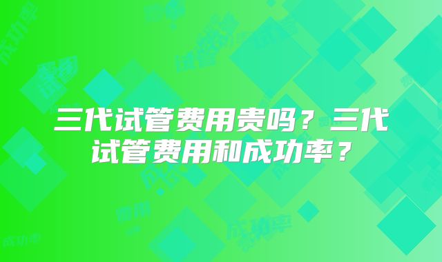 三代试管费用贵吗？三代试管费用和成功率？