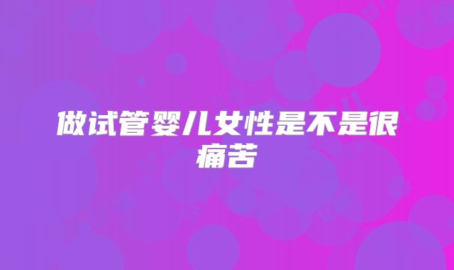 做试管婴儿女性是不是很痛苦