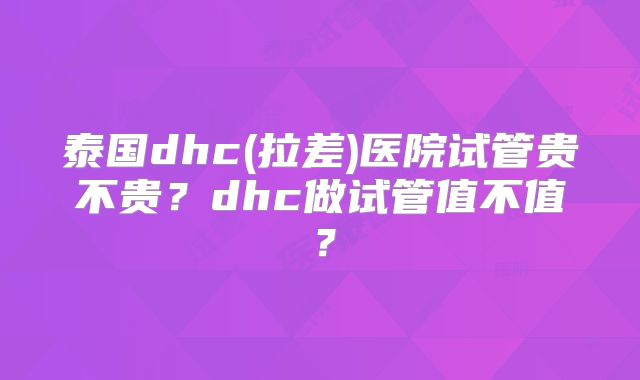 泰国dhc(拉差)医院试管贵不贵？dhc做试管值不值？