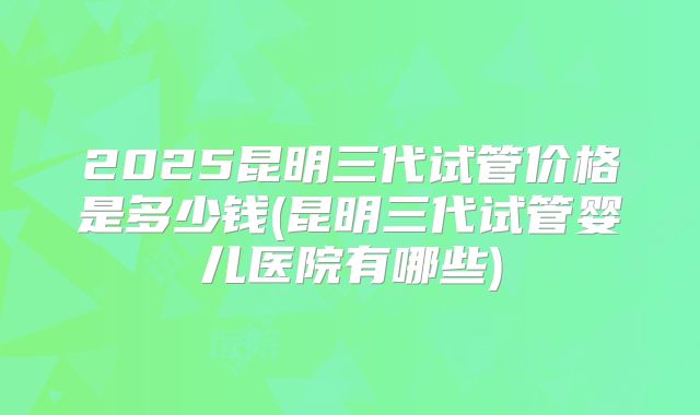 2025昆明三代试管价格是多少钱(昆明三代试管婴儿医院有哪些)