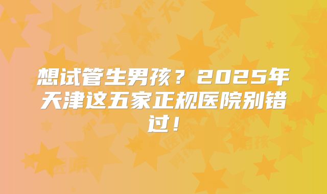 想试管生男孩？2025年天津这五家正规医院别错过！