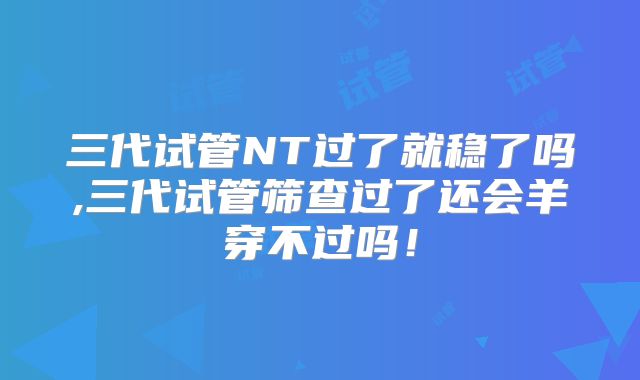 三代试管NT过了就稳了吗,三代试管筛查过了还会羊穿不过吗！