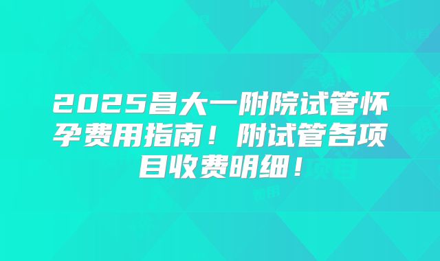 2025昌大一附院试管怀孕费用指南!附试管各项目收费明细!