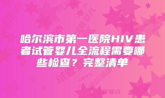 哈尔滨市第一医院HIV患者试管婴儿全流程需要哪些检查？完整清单
