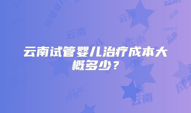 云南试管婴儿治疗成本大概多少？