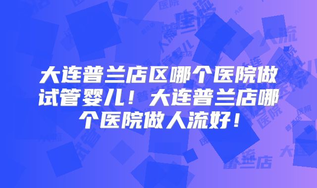 大连普兰店区哪个医院做试管婴儿！大连普兰店哪个医院做人流好！