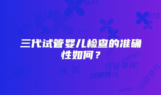 三代试管婴儿检查的准确性如何?
