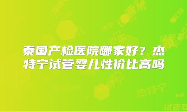 泰国产检医院哪家好?杰特宁试管婴儿性价比高吗