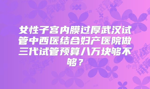 女性子宫内膜过厚武汉试管中西医结合妇产医院做三代试管预算八万块够不够?
