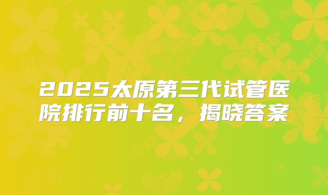 2025太原第三代试管医院排行前十名,揭晓答案