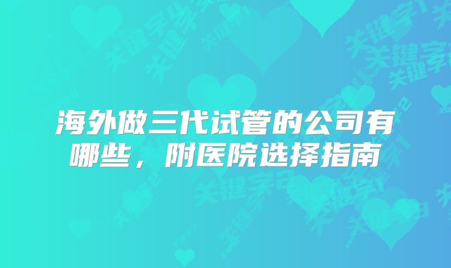 海外做三代试管的公司有哪些，附医院选择指南