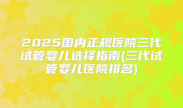 2025国内正规医院三代试管婴儿选择指南(三代试管婴儿医院排名)