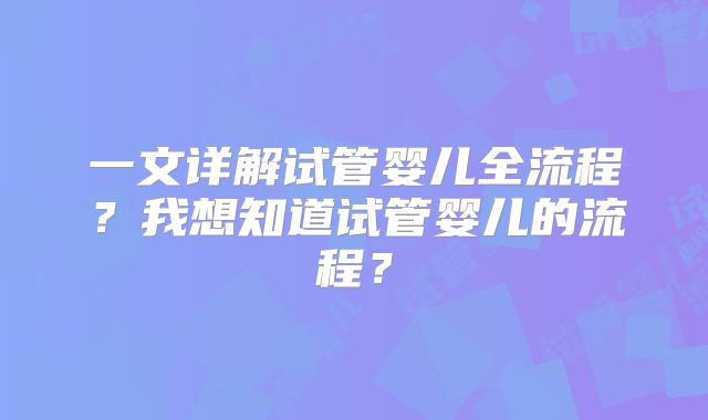 一文详解试管婴儿全流程？我想知道试管婴儿的流程？