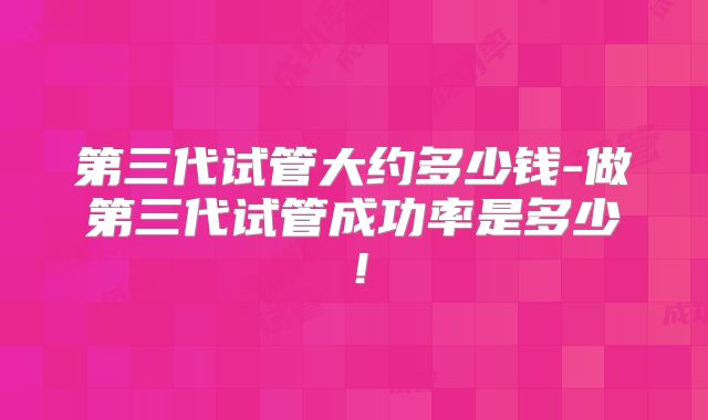 第三代试管大约多少钱-做第三代试管成功率是多少！