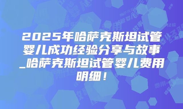 2025年哈萨克斯坦试管婴儿成功经验分享与故事_哈萨克斯坦试管婴儿费用明细！