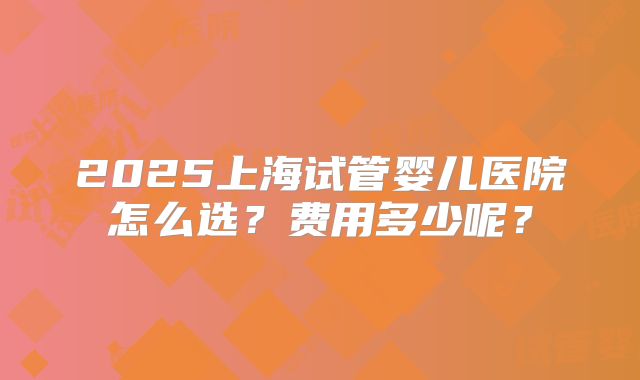 2025上海试管婴儿医院怎么选?费用多少呢?