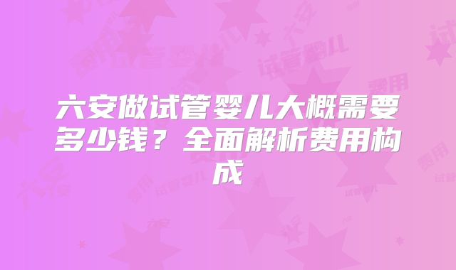 六安做试管婴儿大概需要多少钱？全面解析费用构成