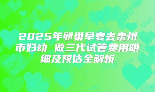 2025年卵巢早衰去泉州市妇幼 做三代试管费用明细及预估全解析