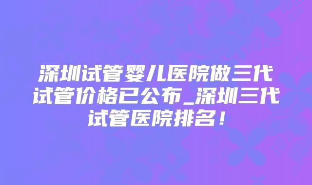 深圳试管婴儿医院做三代试管价格已公布_深圳三代试管医院排名!