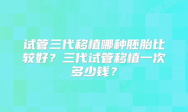 试管三代移植哪种胚胎比较好？三代试管移植一次多少钱？