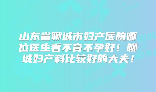 山东省聊城市妇产医院哪位医生看不育不孕好！聊城妇产科比较好的大夫！