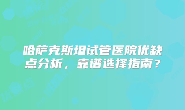 哈萨克斯坦试管医院优缺点分析，靠谱选择指南？