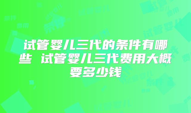 试管婴儿三代的条件有哪些 试管婴儿三代费用大概要多少钱