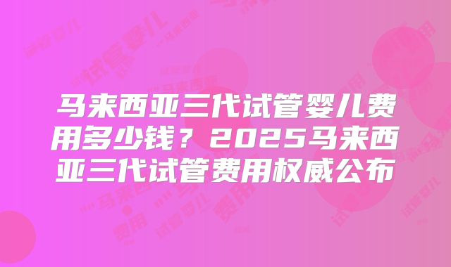 马来西亚三代试管婴儿费用多少钱?2025马来西亚三代试管费用权威公布