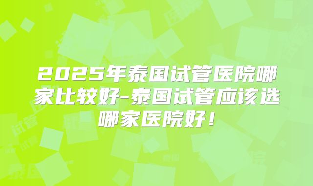 2025年泰国试管医院哪家比较好-泰国试管应该选哪家医院好！