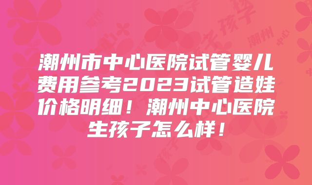 潮州市中心医院试管婴儿费用参考2023试管造娃价格明细！潮州中心医院生孩子怎么样！